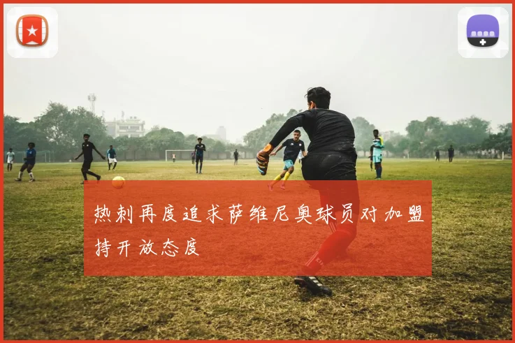 热刺再度追求萨维尼奥球员对加盟持开放态度