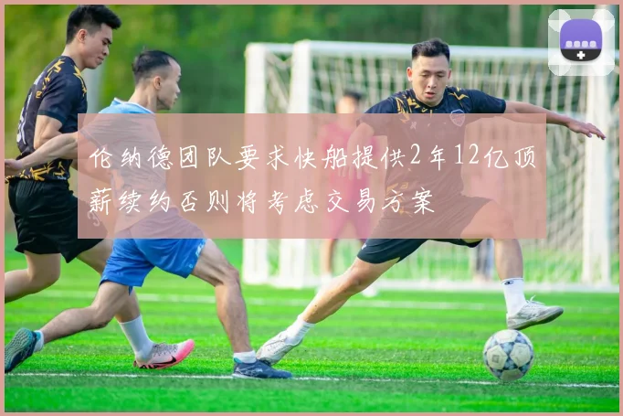 伦纳德团队要求快船提供2年12亿顶薪续约否则将考虑交易方案