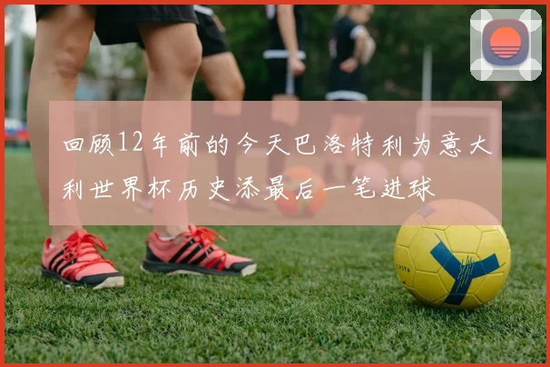 回顾12年前的今天巴洛特利为意大利世界杯历史添最后一笔进球