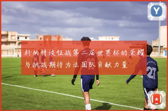 科纳特谈征战第二届世界杯的荣耀与挑战期待为法国队贡献力量