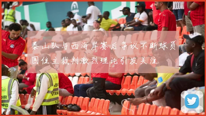 泰山队与西海岸赛后争议不断球员围住主裁判激烈理论引发关注