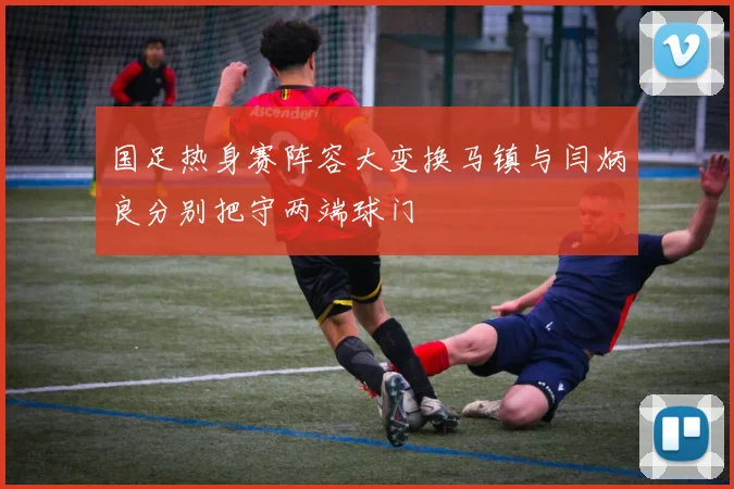 国足热身赛阵容大变换马镇与闫炳良分别把守两端球门