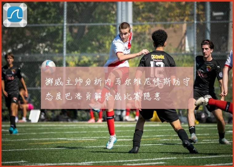 挪威主帅分析内马尔维尼修斯防守态度巴洛贡解禁成比赛隐患
