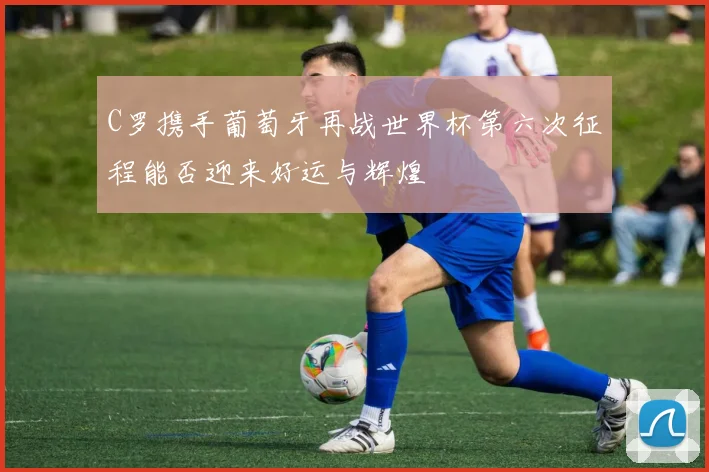 C罗携手葡萄牙再战世界杯第六次征程能否迎来好运与辉煌