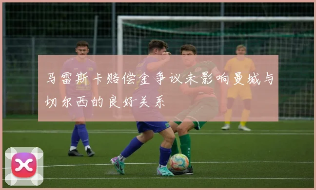 马雷斯卡赔偿金争议未影响曼城与切尔西的良好关系