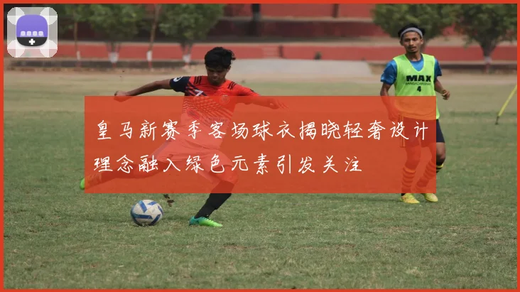 皇马新赛季客场球衣揭晓轻奢设计理念融入绿色元素引发关注