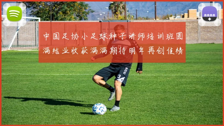 中国足协小足球种子讲师培训班圆满结业收获满满期待明年再创佳绩