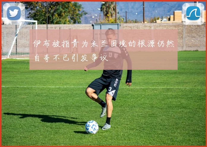 伊布被指责为米兰困境的根源仍然自夸不已引发争议