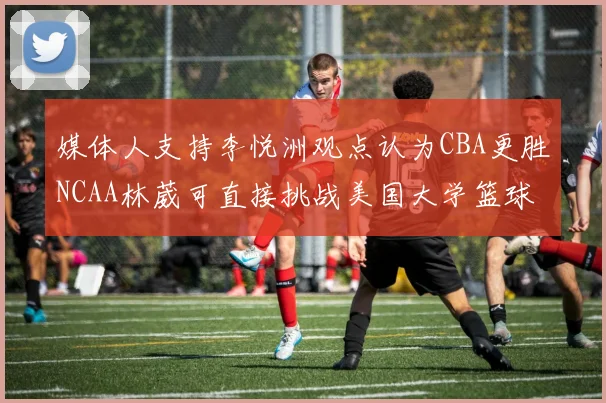 媒体人支持李悦洲观点认为CBA更胜NCAA林葳可直接挑战美国大学篮球