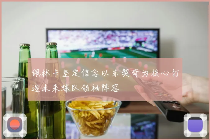 佩林卡坚定信念以东契奇为核心打造未来球队领袖阵容