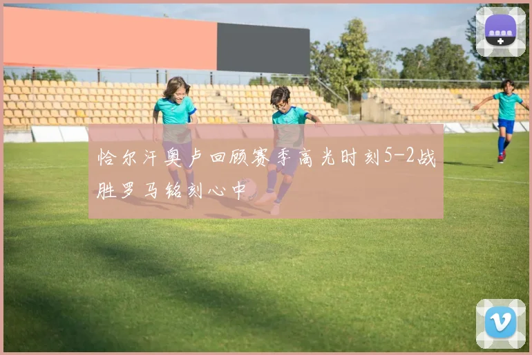 恰尔汗奥卢回顾赛季高光时刻5-2战胜罗马铭刻心中