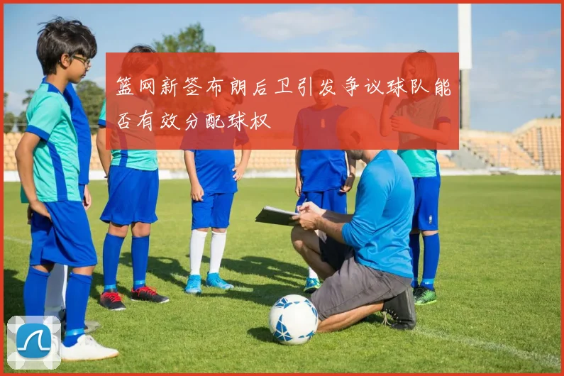 篮网新签布朗后卫引发争议球队能否有效分配球权