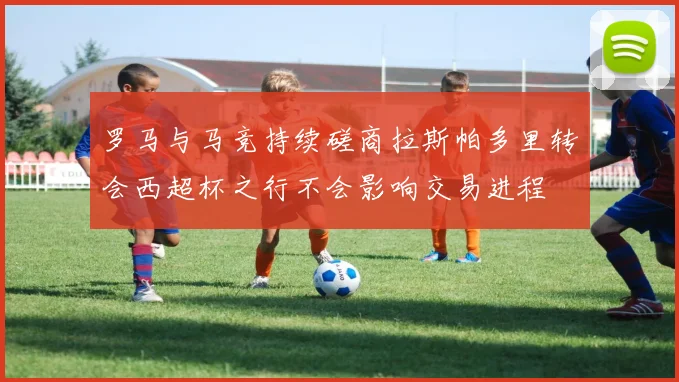 罗马与马竞持续磋商拉斯帕多里转会西超杯之行不会影响交易进程